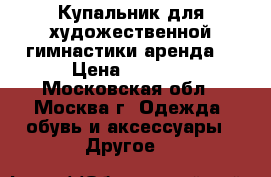 Купальник для художественной гимнастики аренда  › Цена ­ 2 000 - Московская обл., Москва г. Одежда, обувь и аксессуары » Другое   